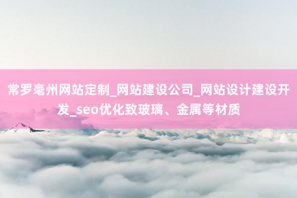 常罗毫州网站定制_网站建设公司_网站设计建设开发_seo优化致玻璃、金属等材质
