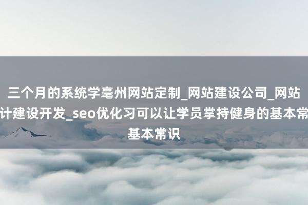 三个月的系统学毫州网站定制_网站建设公司_网站设计建设开发_seo优化习可以让学员掌持健身的基本常识
